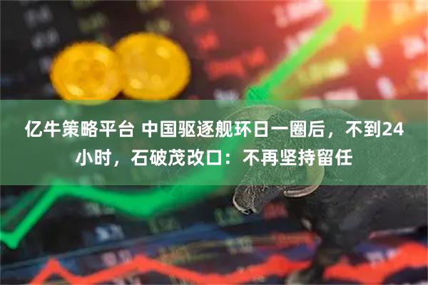 亿牛策略平台 中国驱逐舰环日一圈后，不到24小时，石破茂改口：不再坚持留任