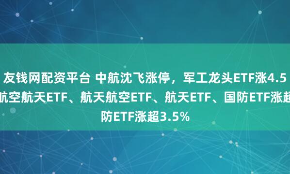 友钱网配资平台 中航沈飞涨停，军工龙头ETF涨4.59%，航空航天ETF、航天航空ETF、航天ETF、国防ETF涨超3.5%