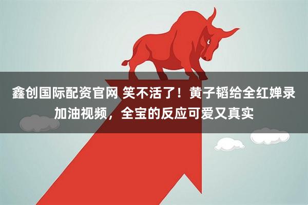 鑫创国际配资官网 笑不活了!黄子韬给全红婵录加油视频,全宝的反应可爱又真实