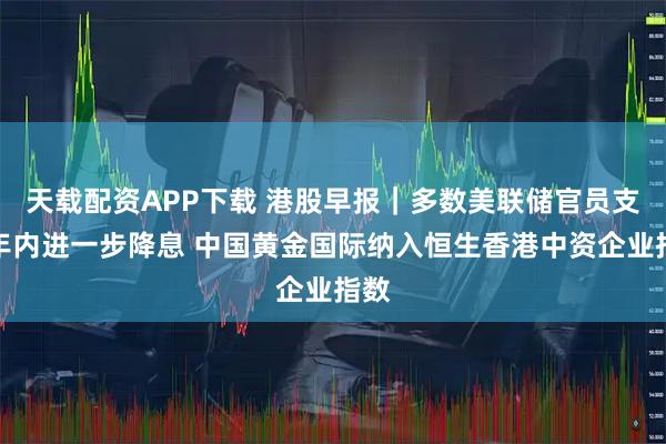 天载配资APP下载 港股早报｜多数美联储官员支持年内进一步降息 中国黄金国际纳入恒生香港中资企业指数