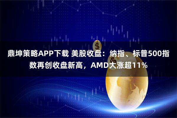 鼎坤策略APP下载 美股收盘：纳指、标普500指数再创收盘新高，AMD大涨超11%