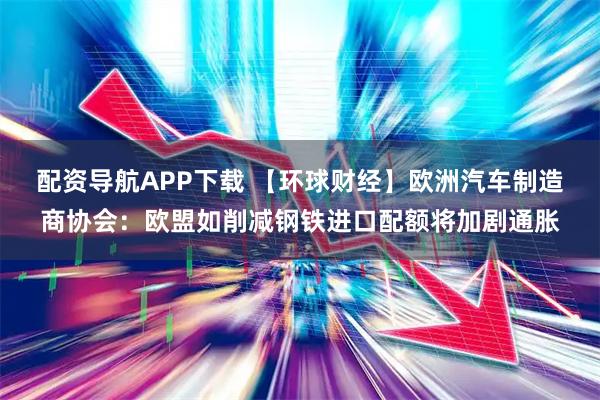 配资导航APP下载 【环球财经】欧洲汽车制造商协会：欧盟如削减钢铁进口配额将加剧通胀
