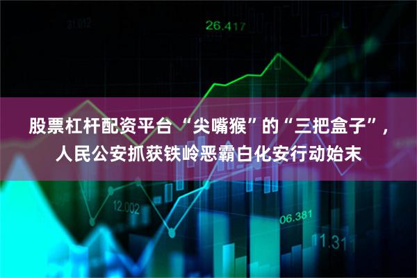 股票杠杆配资平台 “尖嘴猴”的“三把盒子”,人民公安抓获铁岭恶霸白化安行动始末