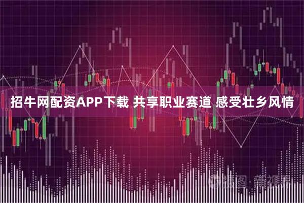 招牛网配资APP下载 共享职业赛道 感受壮乡风情