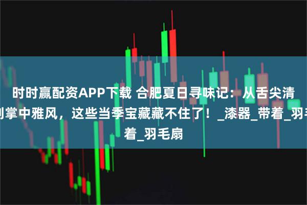 时时赢配资APP下载 合肥夏日寻味记：从舌尖清凉到掌中雅风，这些当季宝藏藏不住了！_漆器_带着_羽毛扇