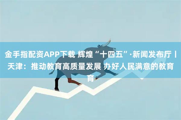 金手指配资APP下载 辉煌“十四五”·新闻发布厅丨天津：推动教育高质量发展&#32;办好人民满意的教育