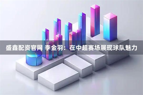 盛鑫配资官网 李金羽：在中超赛场展现球队魅力