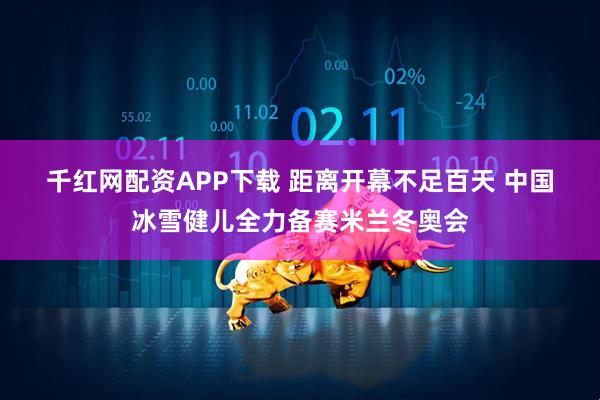 千红网配资APP下载 距离开幕不足百天&#32;中国冰雪健儿全力备赛米兰冬奥会