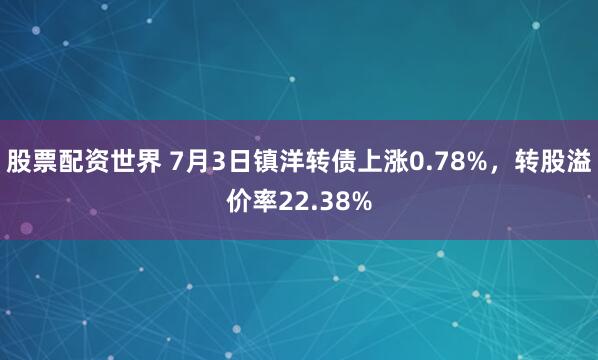 股票配资世界 7月3日镇洋转债上涨0.78%，转股溢价率22.38%