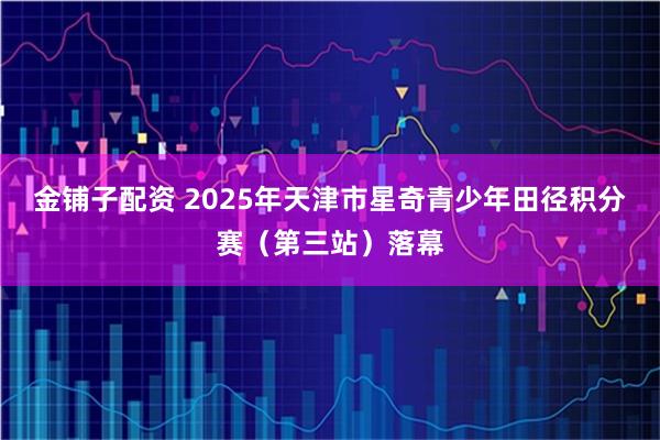 金铺子配资 2025年天津市星奇青少年田径积分赛(第三站)落幕