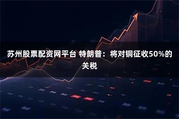 苏州股票配资网平台 特朗普:将对铜征收50%的关税