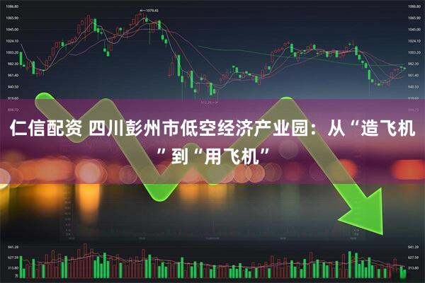仁信配资 四川彭州市低空经济产业园：从“造飞机”到“用飞机”