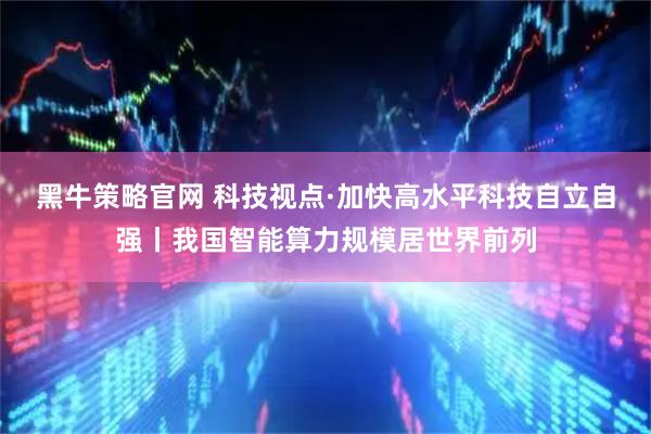 黑牛策略官网 科技视点·加快高水平科技自立自强丨我国智能算力规模居世界前列