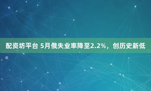 配资坊平台 5月俄失业率降至2.2%，创历史新低