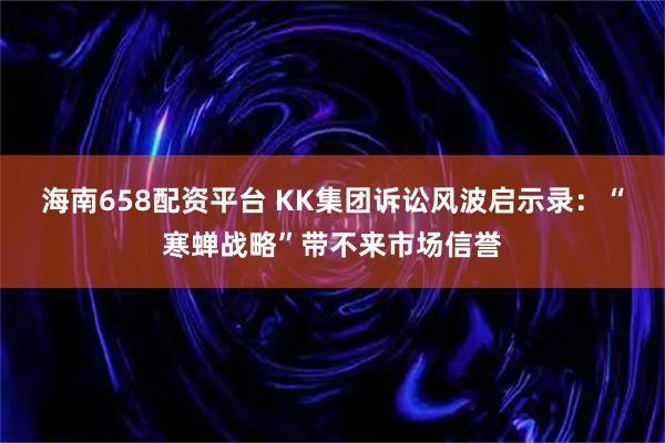 海南658配资平台 KK集团诉讼风波启示录：“寒蝉战略”带不来市场信誉