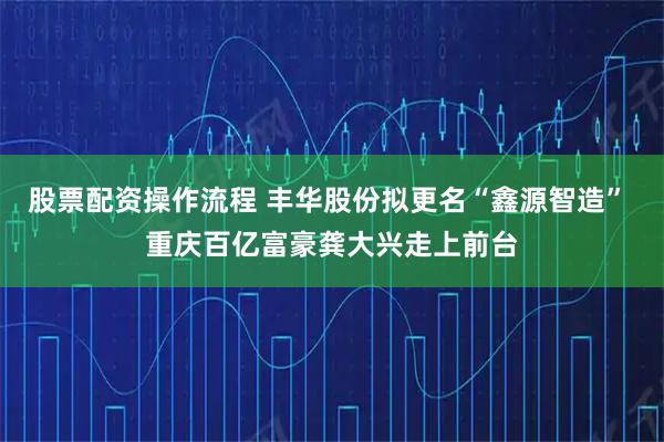 股票配资操作流程 丰华股份拟更名“鑫源智造” 重庆百亿富豪龚大兴走上前台