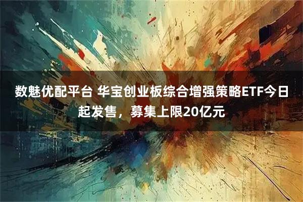数魅优配平台 华宝创业板综合增强策略ETF今日起发售，募集上限20亿元