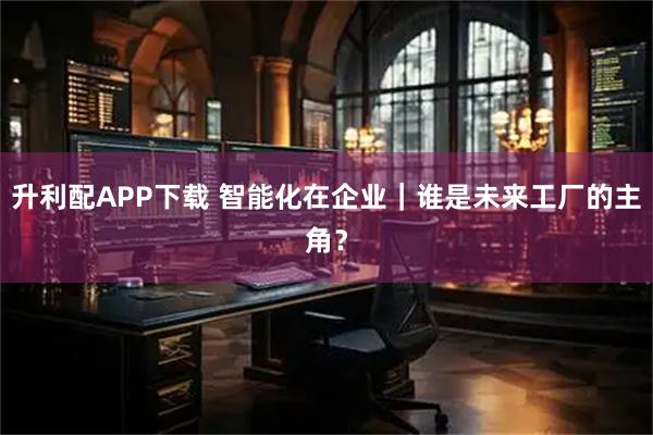 升利配APP下载 智能化在企业｜谁是未来工厂的主角？