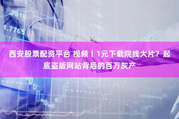 西安股票配资平台 视频丨1元下载院线大片？起底盗版网站背后的百万灰产