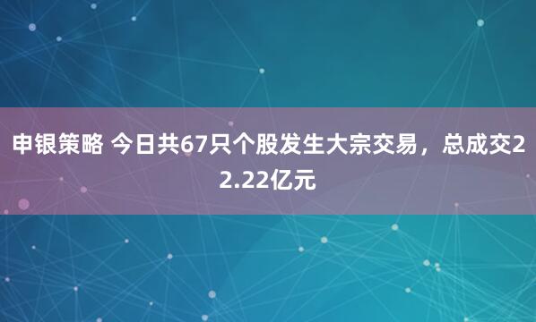 申银策略 今日共67只个股发生大宗交易，总成交22.22亿元