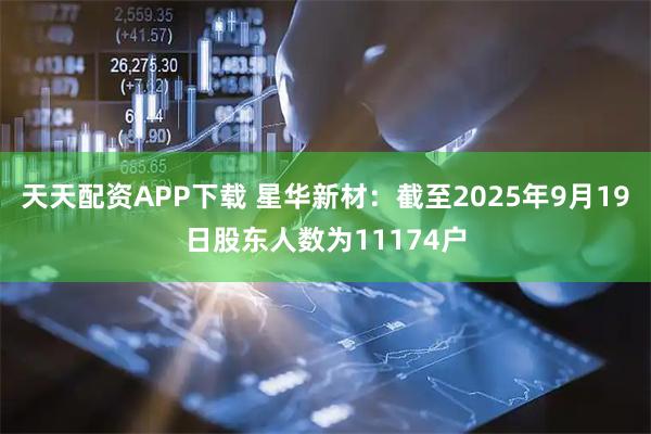 天天配资APP下载 星华新材：截至2025年9月19日股东人数为11174户