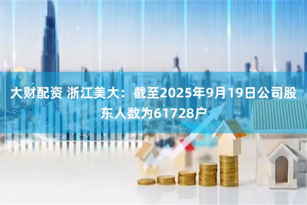 大财配资 浙江美大：截至2025年9月19日公司股东人数为61728户