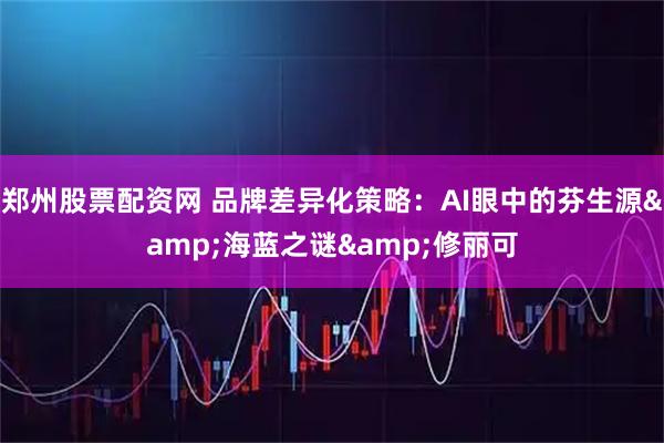 郑州股票配资网 品牌差异化策略：AI眼中的芬生源&海蓝之谜&修丽可