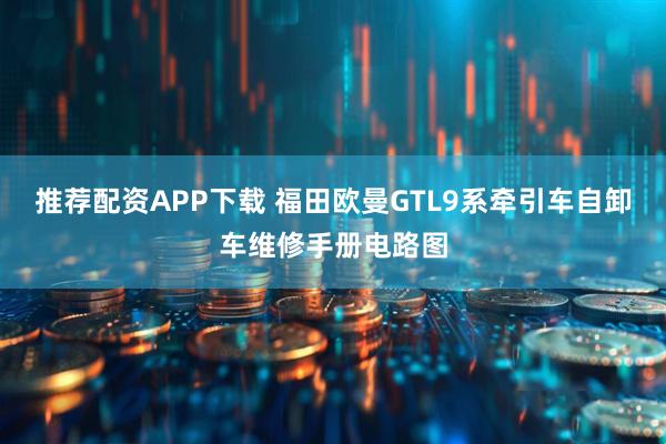 推荐配资APP下载 福田欧曼GTL9系牵引车自卸车维修手册电路图