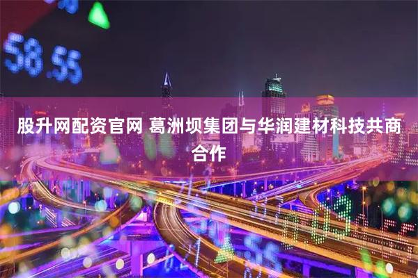股升网配资官网 葛洲坝集团与华润建材科技共商合作