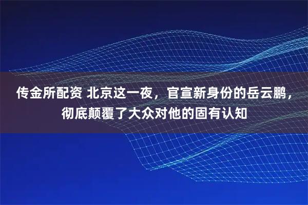 传金所配资 北京这一夜,官宣新身份的岳云鹏,彻底颠覆了大众对他的固有认知