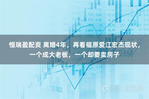 恒瑞盈配资 离婚4年，再看福原爱江宏杰现状，一个成大老板，一个却要卖房子