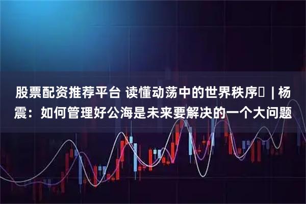 股票配资推荐平台 读懂动荡中的世界秩序⑯| 杨震：如何管理好公海是未来要解决的一个大问题