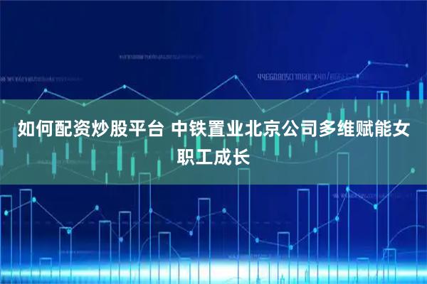 如何配资炒股平台 中铁置业北京公司多维赋能女职工成长