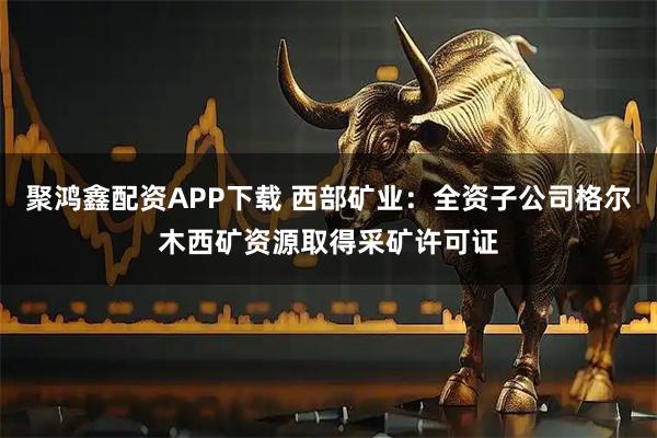 聚鸿鑫配资APP下载 西部矿业：全资子公司格尔木西矿资源取得采矿许可证