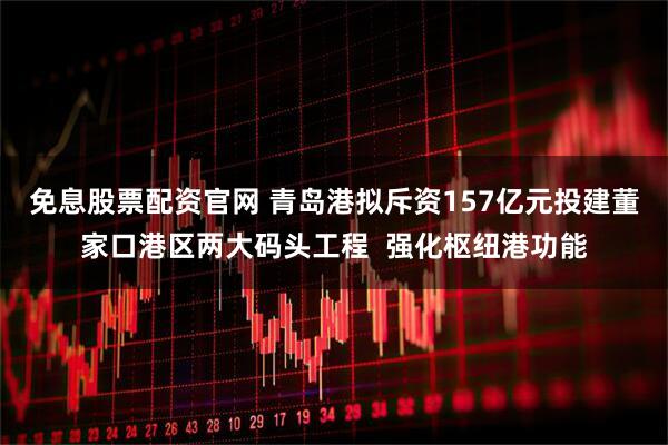 免息股票配资官网 青岛港拟斥资157亿元投建董家口港区两大码头工程  强化枢纽港功能
