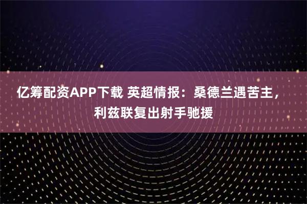 亿筹配资APP下载 英超情报：桑德兰遇苦主， 利兹联复出射手驰援