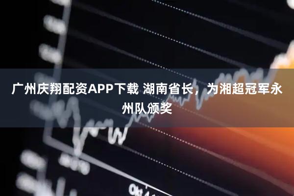 广州庆翔配资APP下载 湖南省长，为湘超冠军永州队颁奖
