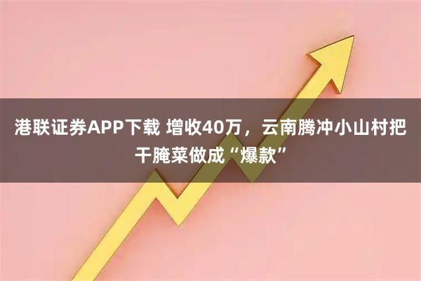 港联证券APP下载 增收40万，云南腾冲小山村把干腌菜做成“爆款”