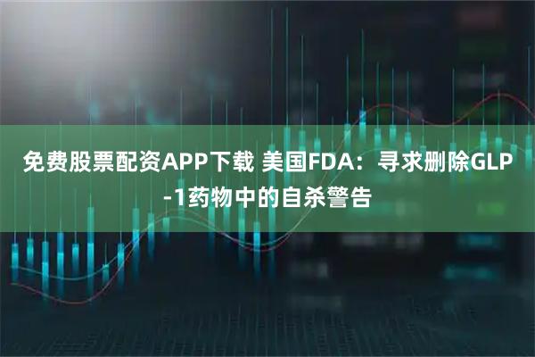 免费股票配资APP下载 美国FDA：寻求删除GLP-1药物中的自杀警告