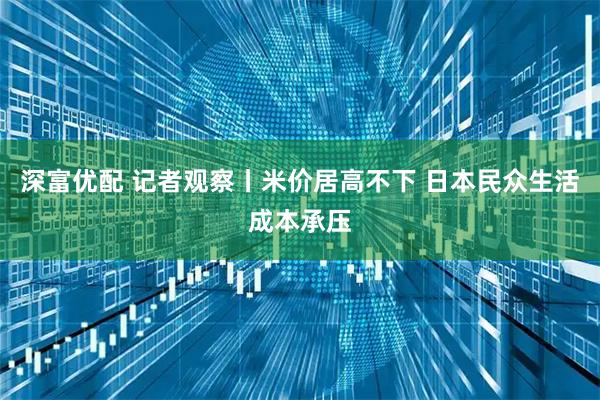 深富优配 记者观察丨米价居高不下 日本民众生活成本承压