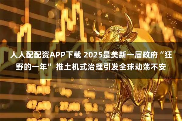 人人配配资APP下载 2025是美新一届政府“狂野的一年” 推土机式治理引发全球动荡不安