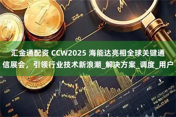汇金通配资 CCW2025 海能达亮相全球关键通信展会，引领行业技术新浪潮_解决方案_调度_用户