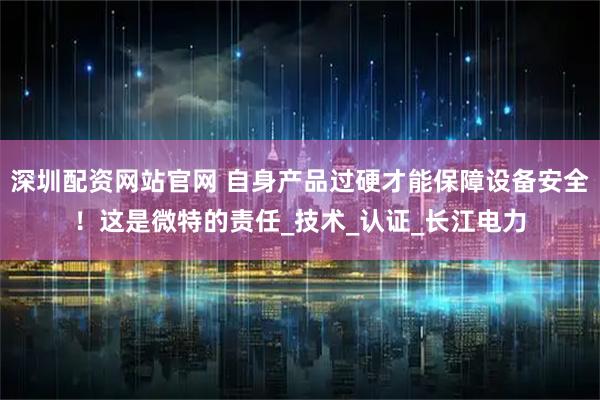 深圳配资网站官网 自身产品过硬才能保障设备安全！这是微特的责任_技术_认证_长江电力