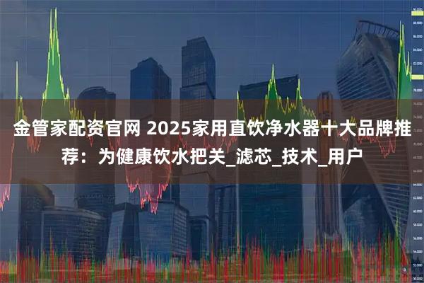 金管家配资官网 2025家用直饮净水器十大品牌推荐：为健康饮水把关_滤芯_技术_用户