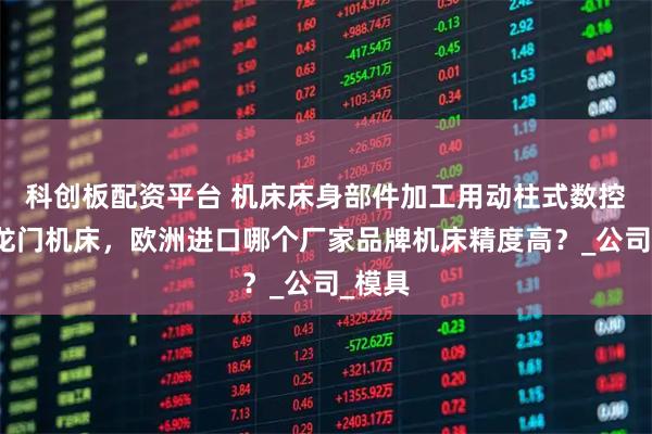 科创板配资平台 机床床身部件加工用动柱式数控五轴龙门机床，欧洲进口哪个厂家品牌机床精度高？_公司_模具