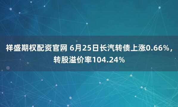 祥盛期权配资官网 6月25日长汽转债上涨0.66%，转股溢价率104.24%