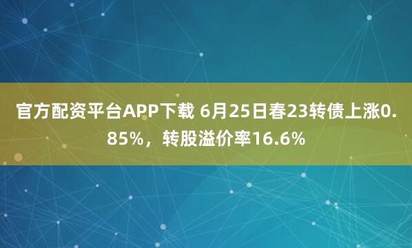 官方配资平台APP下载 6月25日春23转债上涨0.85%，转股溢价率16.6%