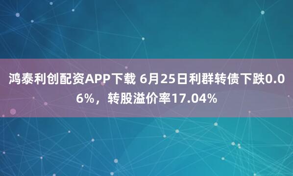 鸿泰利创配资APP下载 6月25日利群转债下跌0.06%，转股溢价率17.04%