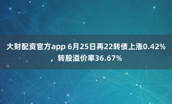 大财配资官方app 6月25日再22转债上涨0.42%，转股溢价率36.67%