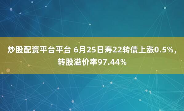 炒股配资平台平台 6月25日寿22转债上涨0.5%，转股溢价率97.44%